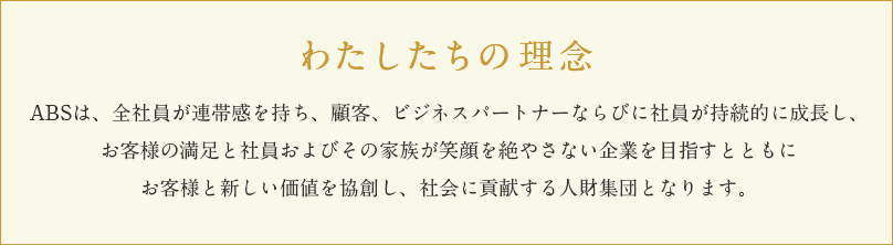 わたしたちの理念 ABSは、全社員が連帯感を持ち、顧客、ビジネスパートナーならびに社員が持続的に成長し、お客様の満足と社員およびその家族が笑顔を絶やさない企業を目指すとともにお客様と新しい価値を協創し、社会に貢献する人財集団となります。